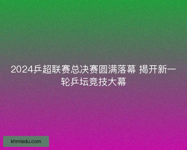 2024乒超联赛总决赛圆满落幕 揭开新一轮乒坛竞技大幕