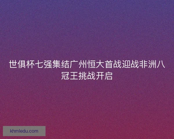 世俱杯七强集结广州恒大首战迎战非洲八冠王挑战开启