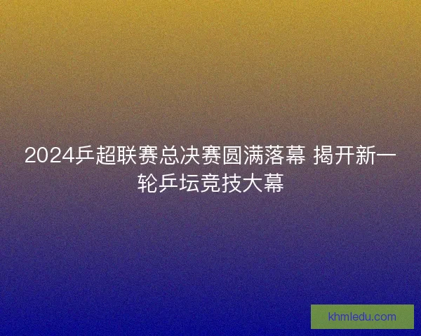 2024乒超联赛总决赛圆满落幕 揭开新一轮乒坛竞技大幕